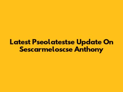 Latest Pseolatestse Update On Sescarmeloscse Anthony
