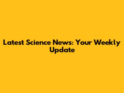 Latest Science News: Your Weekly Update