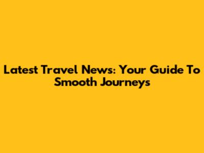 Latest Travel News: Your Guide To Smooth Journeys