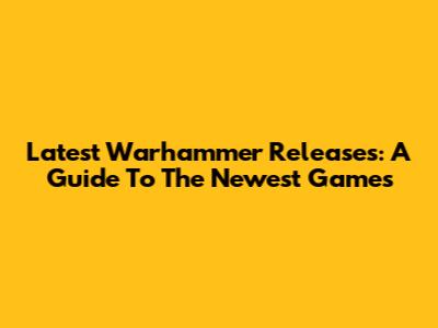 Latest Warhammer Releases: A Guide To The Newest Games