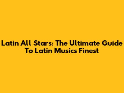 Latin All Stars: The Ultimate Guide To Latin Music's Finest
