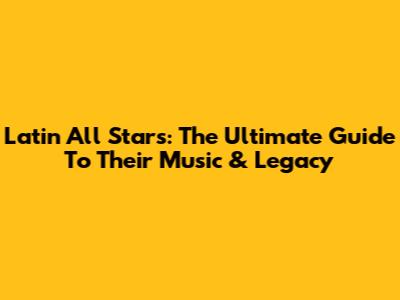 Latin All Stars: The Ultimate Guide To Their Music & Legacy