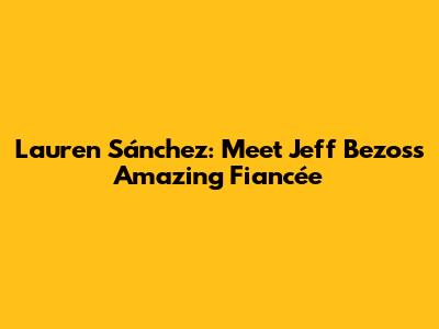 Lauren Sánchez: Meet Jeff Bezos's Amazing Fiancée