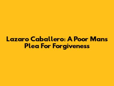 Lazaro Caballero: A Poor Man's Plea For Forgiveness