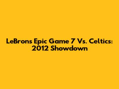 LeBron's Epic Game 7 Vs. Celtics: 2012 Showdown
