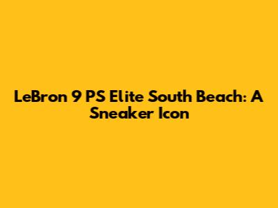 LeBron 9 PS Elite South Beach: A Sneaker Icon