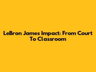 LeBron James' Impact: From Court To Classroom