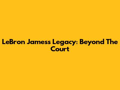 LeBron James's Legacy: Beyond The Court