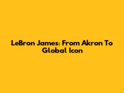 LeBron James: From Akron To Global Icon