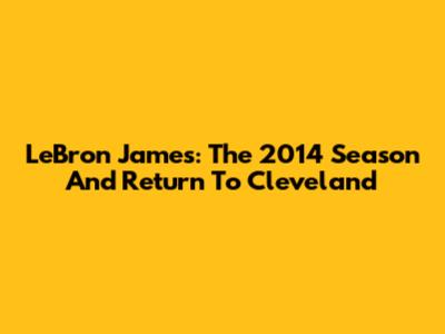 LeBron James: The 2014 Season And Return To Cleveland