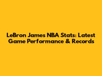 LeBron James NBA Stats: Latest Game Performance & Records