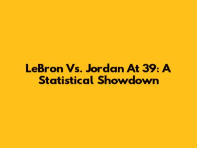 LeBron Vs. Jordan At 39: A Statistical Showdown