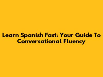 Learn Spanish Fast: Your Guide To Conversational Fluency