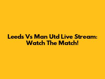 Leeds Vs Man Utd Live Stream: Watch The Match!