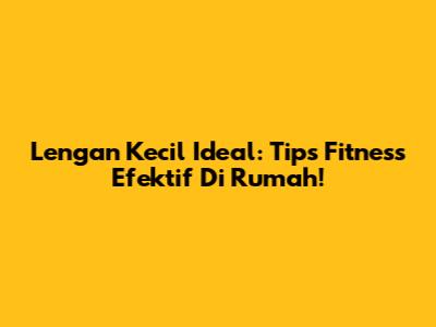 Lengan Kecil Ideal: Tips Fitness Efektif Di Rumah!