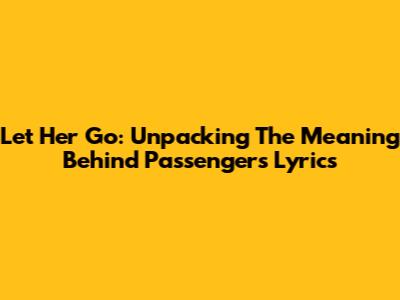 Let Her Go: Unpacking The Meaning Behind Passenger's Lyrics