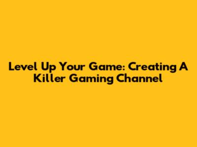 Level Up Your Game: Creating A Killer Gaming Channel