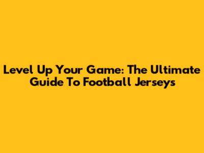 Level Up Your Game: The Ultimate Guide To Football Jerseys