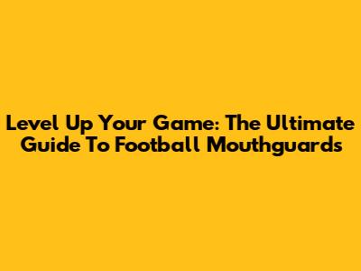 Level Up Your Game: The Ultimate Guide To Football Mouthguards