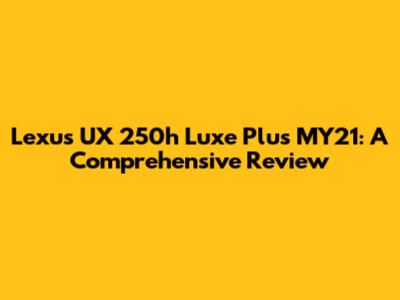 Lexus UX 250h Luxe Plus MY21: A Comprehensive Review