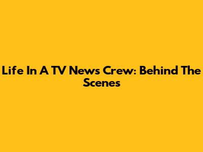 Life In A TV News Crew: Behind The Scenes