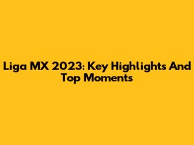 Liga MX 2023: Key Highlights And Top Moments
