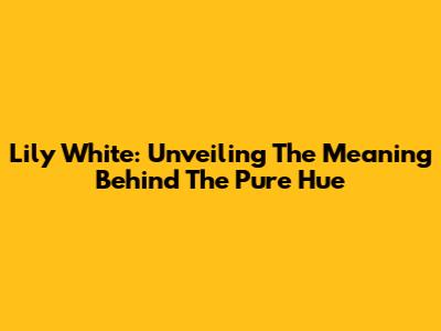 Lily White: Unveiling The Meaning Behind The Pure Hue