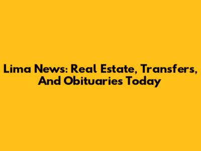 Lima News: Real Estate, Transfers, And Obituaries Today