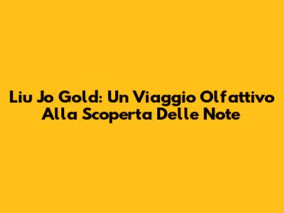Liu Jo Gold: Un Viaggio Olfattivo Alla Scoperta Delle Note
