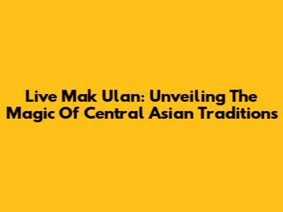 Live Mak Ulan: Unveiling The Magic Of Central Asian Traditions
