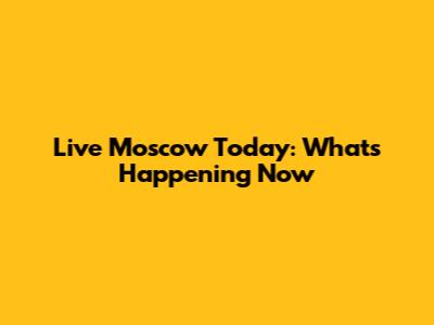 Live Moscow Today: What's Happening Now
