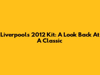 Liverpool's 2012 Kit: A Look Back At A Classic