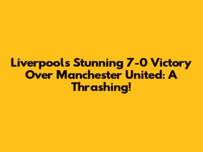 Liverpool's Stunning 7-0 Victory Over Manchester United: A Thrashing!