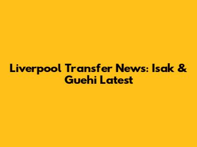 Liverpool Transfer News: Isak & Guehi Latest