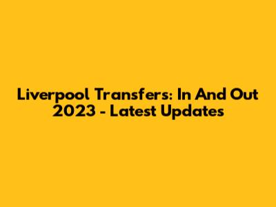 Liverpool Transfers: In And Out 2023 - Latest Updates
