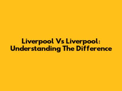 Liverpool Vs Liverpool: Understanding The Difference