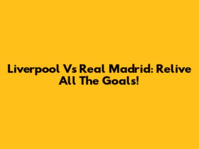 Liverpool Vs Real Madrid: Relive All The Goals!