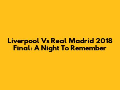Liverpool Vs Real Madrid 2018 Final: A Night To Remember