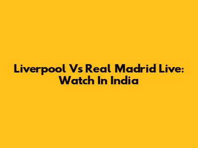 Liverpool Vs Real Madrid Live: Watch In India