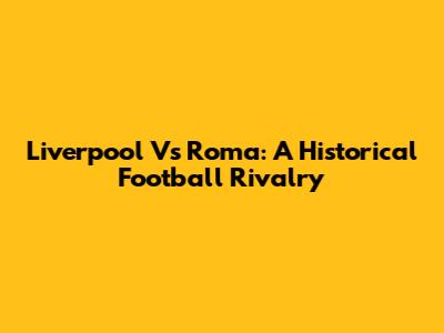 Liverpool Vs Roma: A Historical Football Rivalry