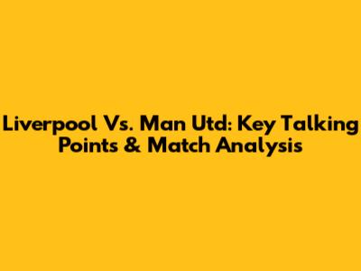 Liverpool Vs. Man Utd: Key Talking Points & Match Analysis