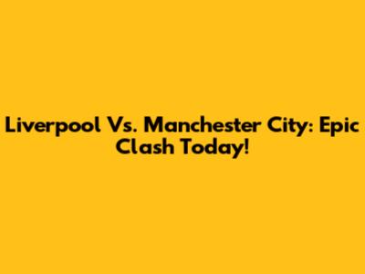 Liverpool Vs. Manchester City: Epic Clash Today!