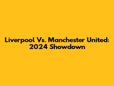 Liverpool Vs. Manchester United: 2024 Showdown