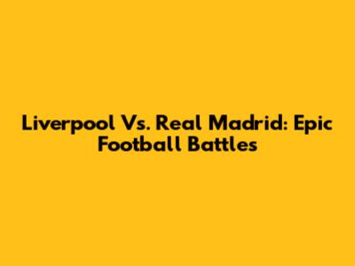 Liverpool Vs. Real Madrid: Epic Football Battles