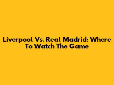 Liverpool Vs. Real Madrid: Where To Watch The Game