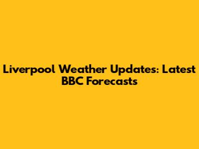 Liverpool Weather Updates: Latest BBC Forecasts
