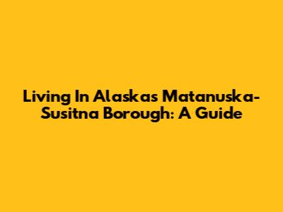 Living In Alaska's Matanuska-Susitna Borough: A Guide