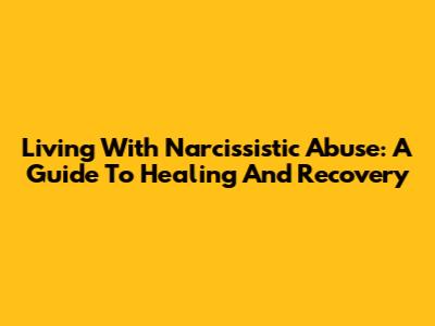 Living With Narcissistic Abuse: A Guide To Healing And Recovery