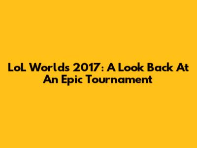 LoL Worlds 2017: A Look Back At An Epic Tournament