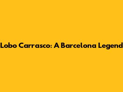 Lobo Carrasco: A Barcelona Legend